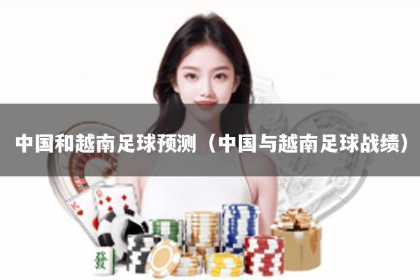 中国和越南足球预测（中国与越南足球战绩）