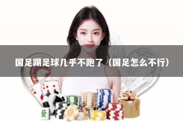 国足踢足球几乎不跑了（国足怎么不行）