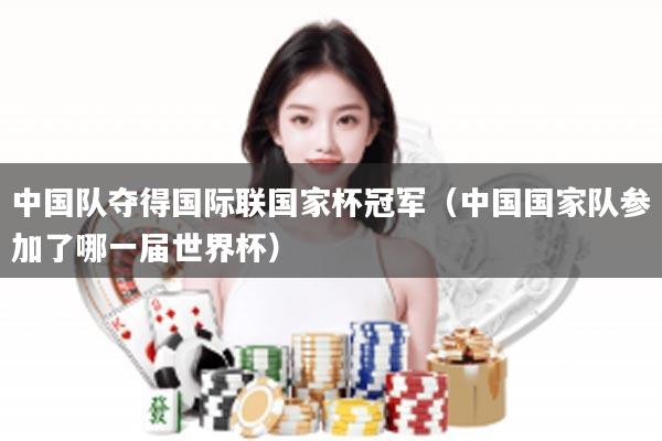 中国队夺得国际联国家杯冠军（中国国家队参加了哪一届世界杯）