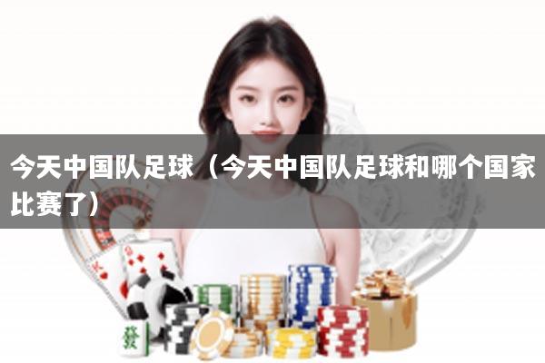 今天中国队足球（今天中国队足球和哪个国家比赛了）