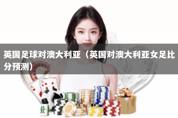 英国足球对澳大利亚（英国对澳大利亚女足比分预测）