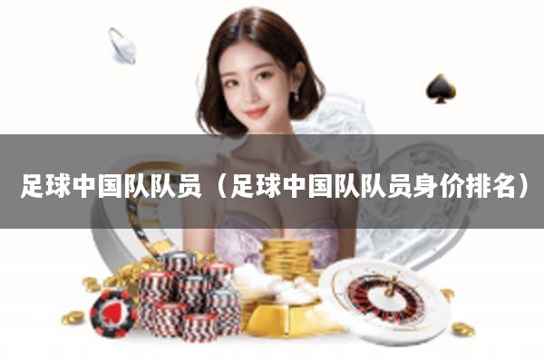 足球中国队队员（足球中国队队员身价排名）