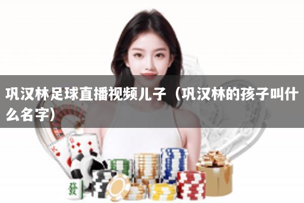 巩汉林足球直播视频儿子（巩汉林的孩子叫什么名字）