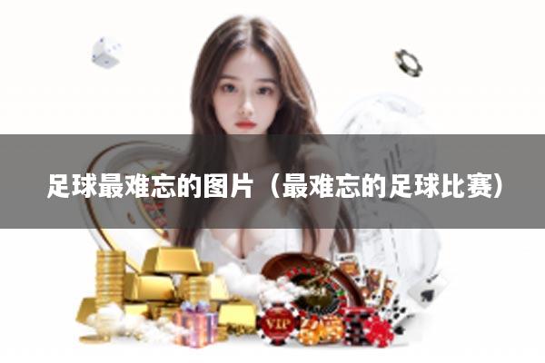 足球最难忘的图片（最难忘的足球比赛）