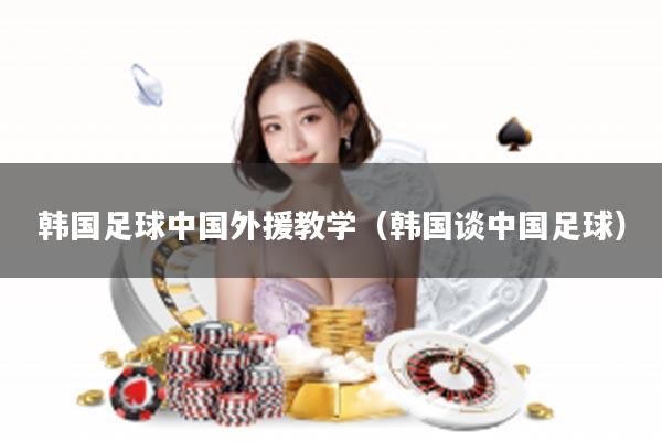 韩国足球中国外援教学（韩国谈中国足球）