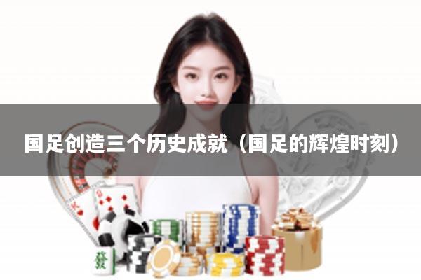 国足创造三个历史成就（国足的辉煌时刻）