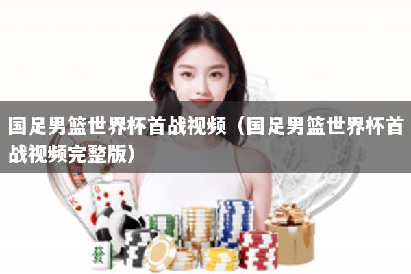 国足男篮世界杯首战视频（国足男篮世界杯首战视频完整版）