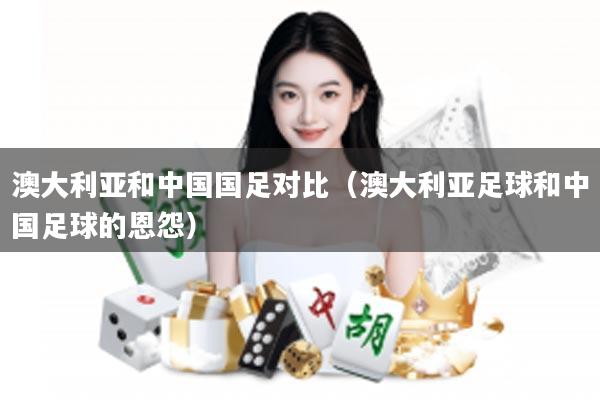 澳大利亚和中国国足对比（澳大利亚足球和中国足球的恩怨）