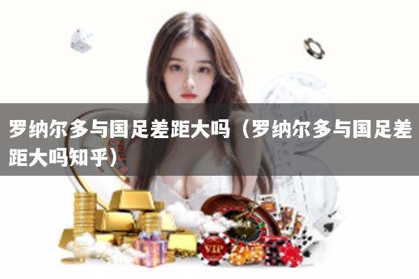 罗纳尔多与国足差距大吗（罗纳尔多与国足差距大吗知乎）