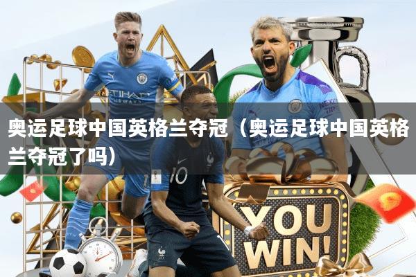 奥运足球中国英格兰夺冠（奥运足球中国英格兰夺冠了吗）