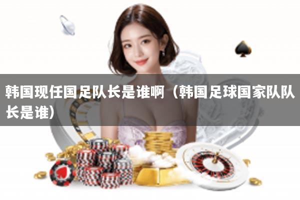 韩国现任国足队长是谁啊（韩国足球国家队队长是谁）