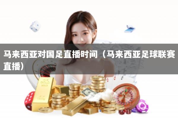 马来西亚对国足直播时间（马来西亚足球联赛直播）