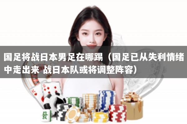 国足将战日本男足在哪踢（国足已从失利情绪中走出来 战日本队或将调整阵容）