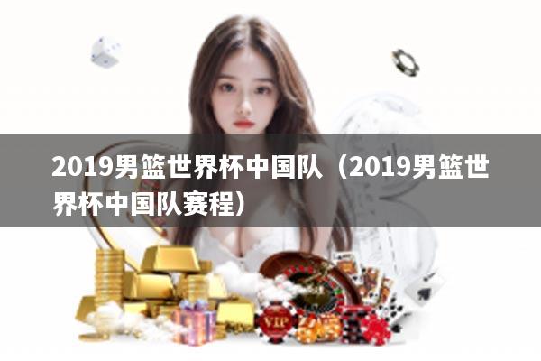 2019男篮世界杯中国队（2019男篮世界杯中国队赛程）