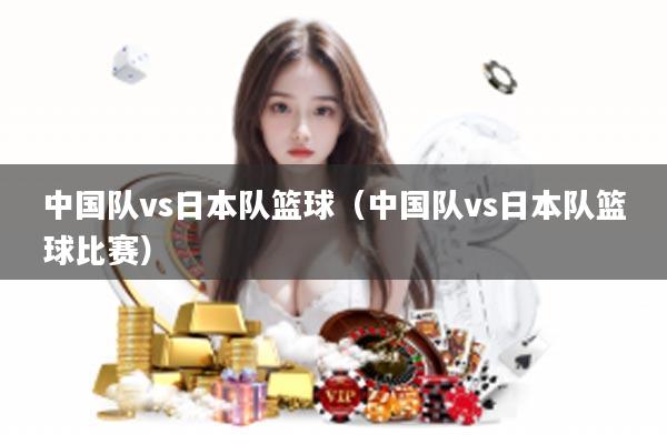 中国队vs日本队篮球（中国队vs日本队篮球比赛）