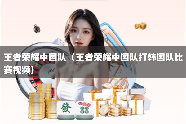 王者荣耀中国队(王者荣耀中国队打韩国队比赛视频)