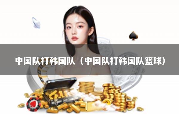 中国队打韩国队（中国队打韩国队篮球）