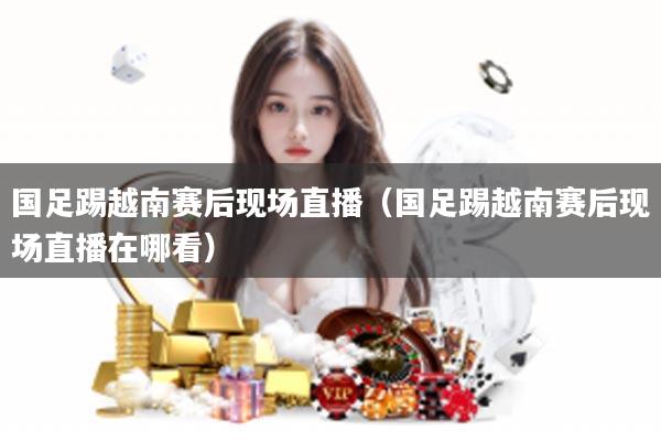 国足踢越南赛后现场直播（国足踢越南赛后现场直播在哪看）