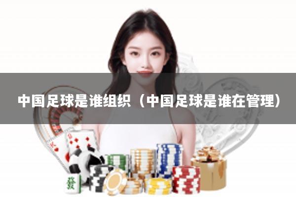 中国足球是谁组织（中国足球是谁在管理）