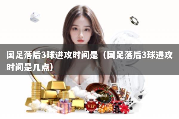 国足落后3球进攻时间是（国足落后3球进攻时间是几点）