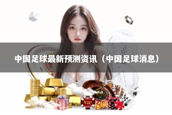 中国足球最新预测资讯（中国足球消息）