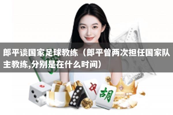 郎平谈国家足球教练（郎平曾两次担任国家队主教练,分别是在什么时间）