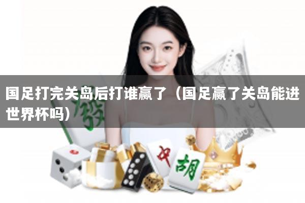 国足打完关岛后打谁赢了（国足赢了关岛能进世界杯吗）