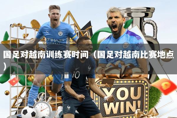国足对越南训练赛时间（国足对越南比赛地点）