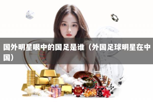 国外明星眼中的国足是谁（外国足球明星在中国）