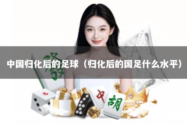 中国归化后的足球（归化后的国足什么水平）