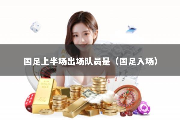 国足上半场出场队员是（国足入场）