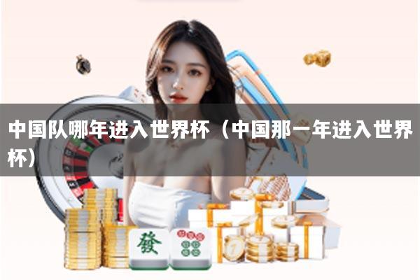 中国队哪年进入世界杯（中国那一年进入世界杯）
