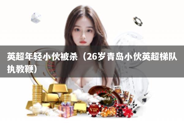 英超年轻小伙被杀（26岁青岛小伙英超梯队执教鞭）