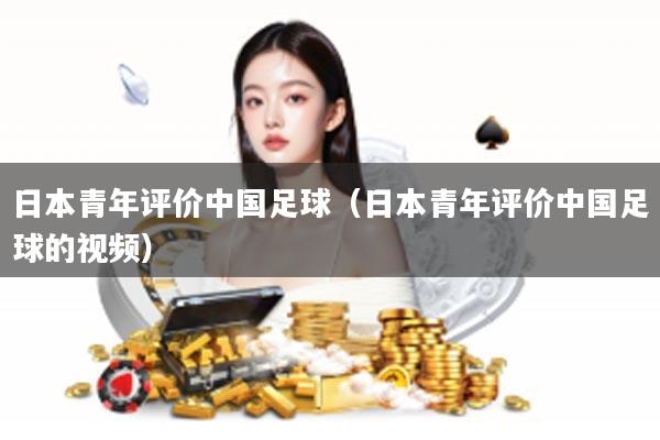日本青年评价中国足球（日本青年评价中国足球的视频）