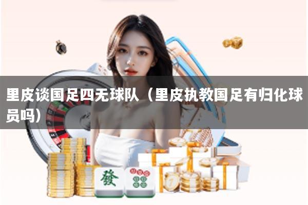 里皮谈国足四无球队（里皮执教国足有归化球员吗）