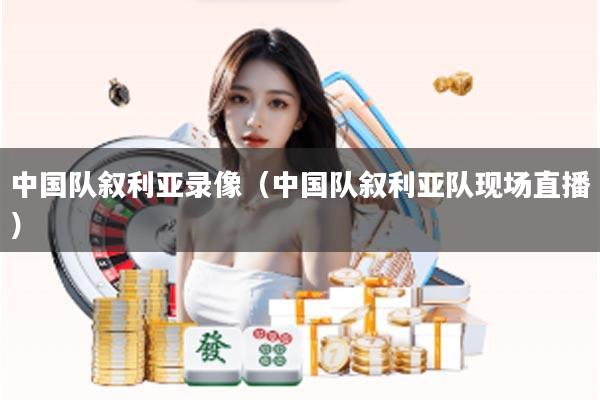 中国队叙利亚录像(中国队叙利亚队现场直播)