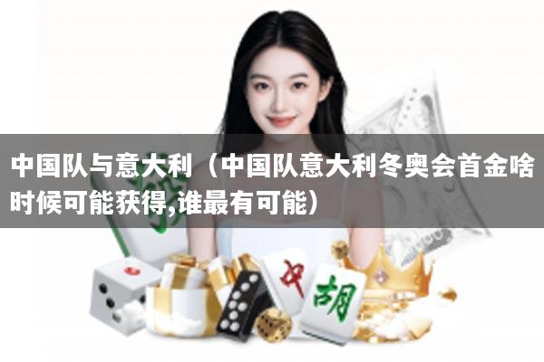 中国队与意大利(中国队意大利冬奥会首金啥时候可能获得,谁最有可能)