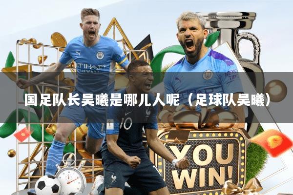 国足队长吴曦是哪儿人呢（足球队吴曦）