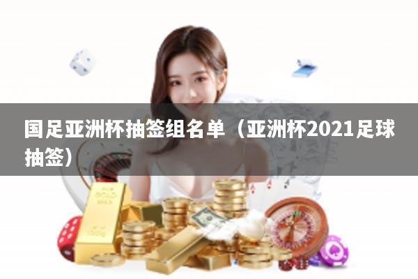 国足亚洲杯抽签组名单（亚洲杯2021足球抽签）
