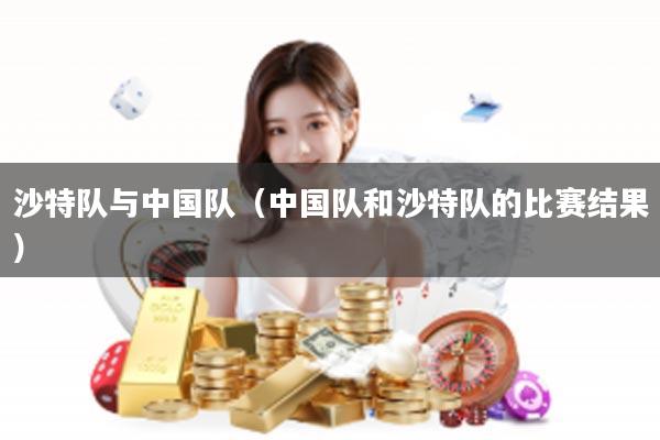 沙特队与中国队（中国队和沙特队的比赛结果）