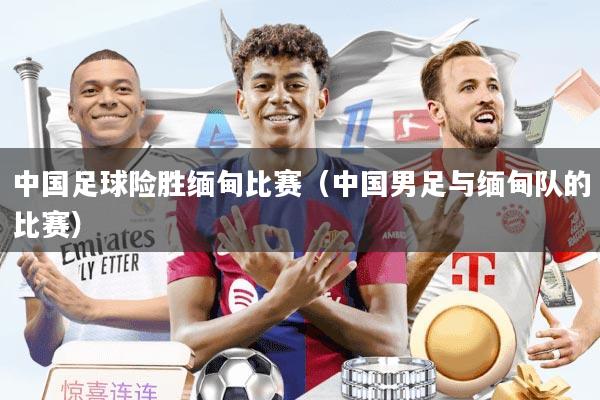 中国足球险胜缅甸比赛（中国男足与缅甸队的比赛）