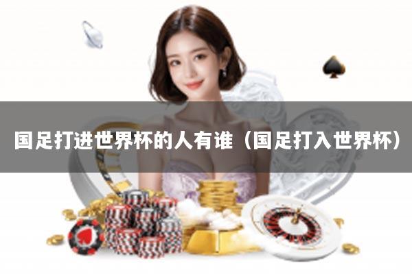 国足打进世界杯的人有谁（国足打入世界杯）