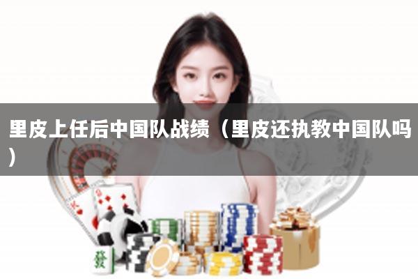 里皮上任后中国队战绩（里皮还执教中国队吗）