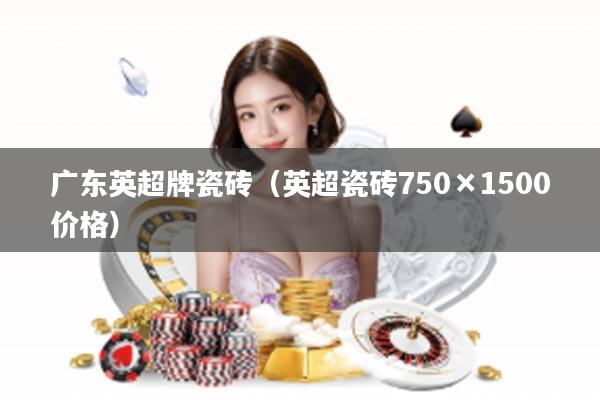 广东英超牌瓷砖（英超瓷砖750×1500价格）