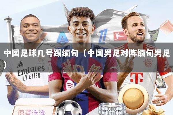 中国足球几号踢缅甸（中国男足对阵缅甸男足）
