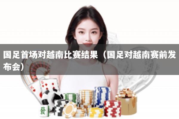 国足首场对越南比赛结果（国足对越南赛前发布会）
