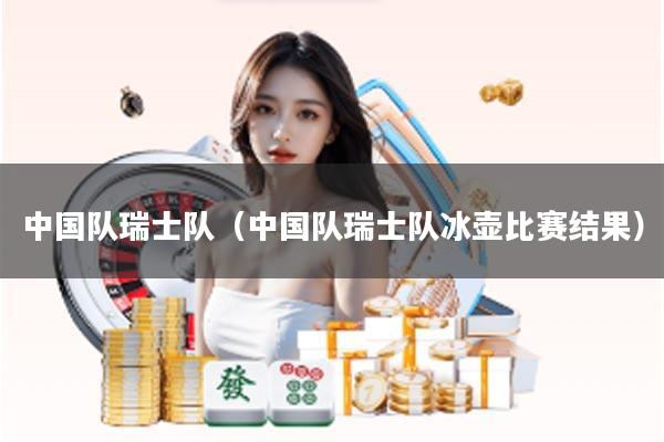 中国队瑞士队（中国队瑞士队冰壶比赛结果）