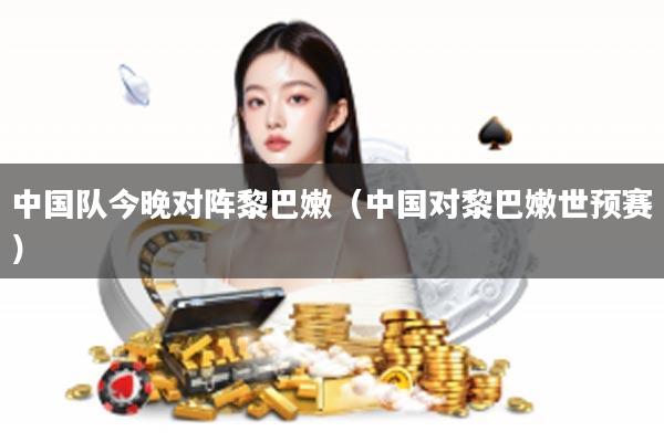 中国队今晚对阵黎巴嫩（中国对黎巴嫩世预赛）