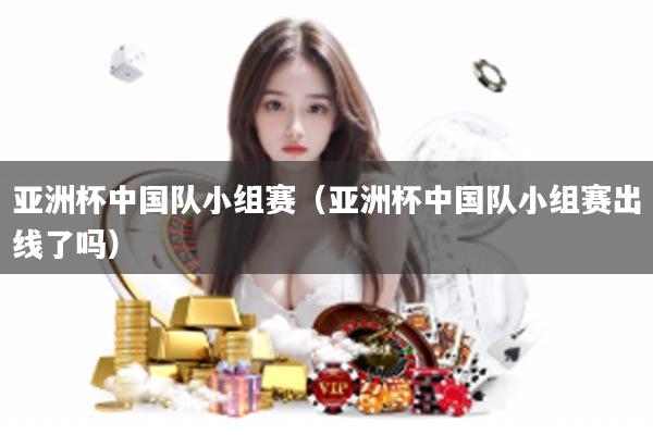 亚洲杯中国队小组赛（亚洲杯中国队小组赛出线了吗）