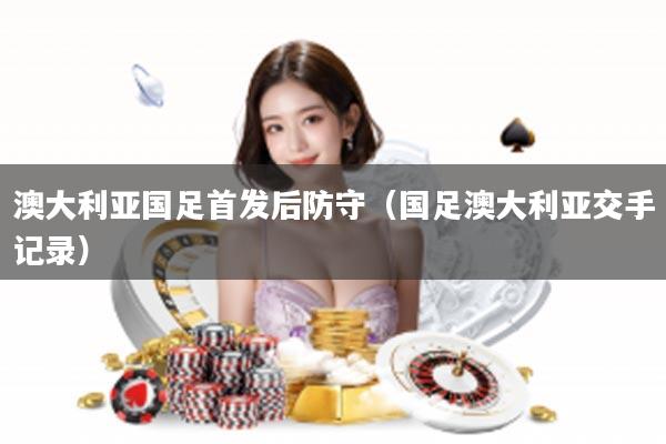 澳大利亚国足首发后防守（国足澳大利亚交手记录）